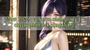 12bet 2026 video so sánh giá rẻ check phản hồi cộng đồng