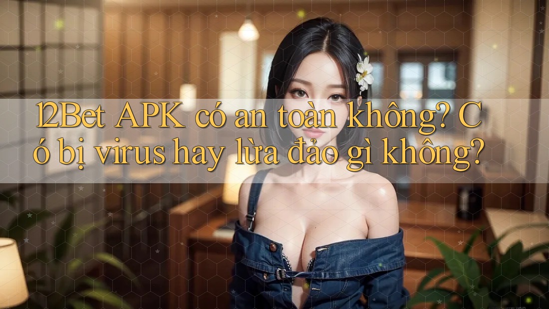 12Bet APK có an toàn không? Có bị virus hay lừa đảo gì không?