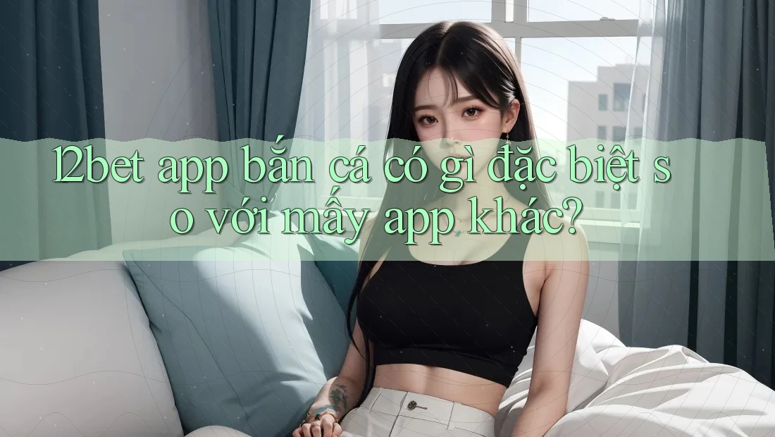 12bet app bắn cá có gì đặc biệt so với mấy app khác? 12bet app bắn cá có gì đặc biệt so với mấy app khác?