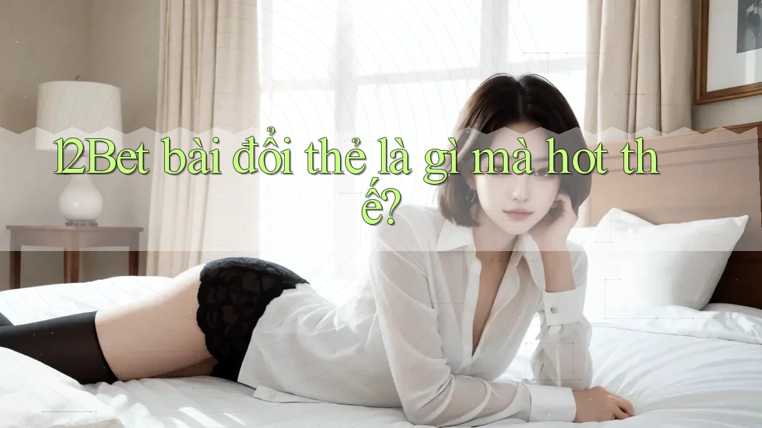 12Bet bài đổi thẻ là gì mà hot thế?