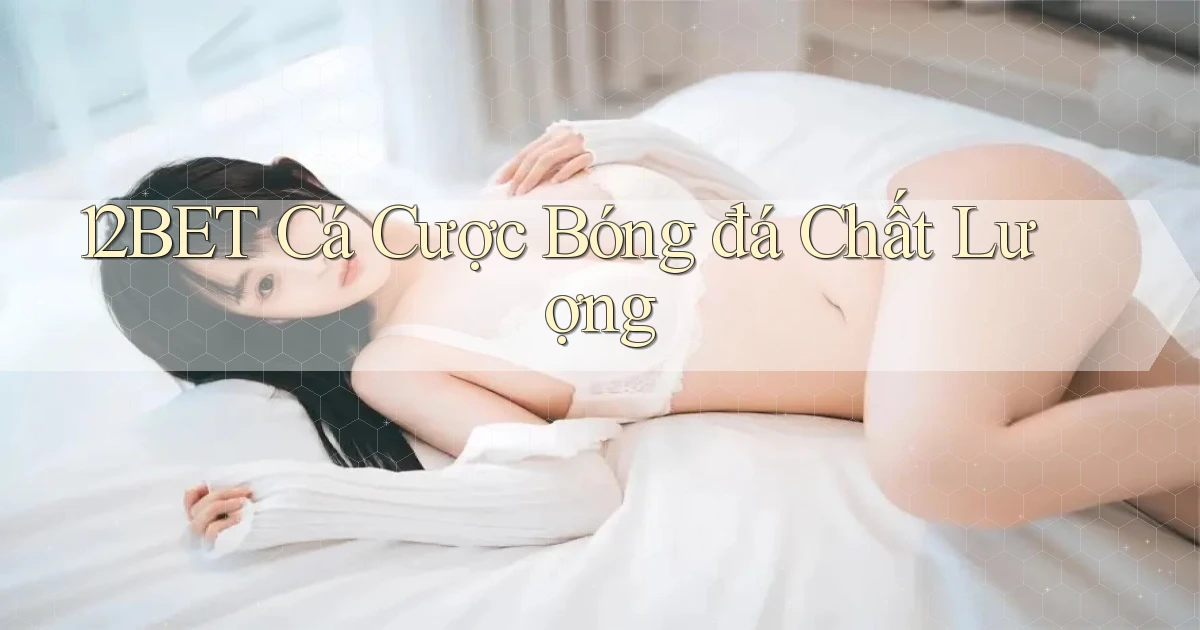 12bet  cá cược bóng đá chất lượng
