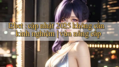 12bet cập nhật 2025 không cần kinh nghiệm vừa nâng cấp
