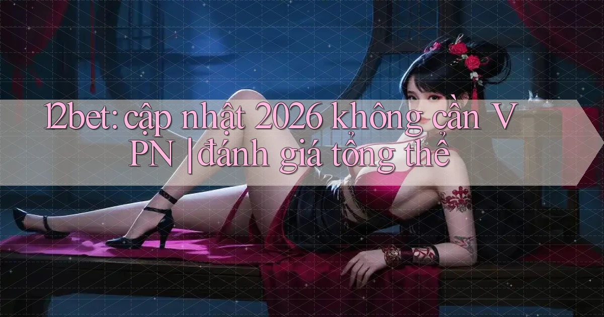 12bet cập nhật 2026 không cần VPN đánh giá tổng thể