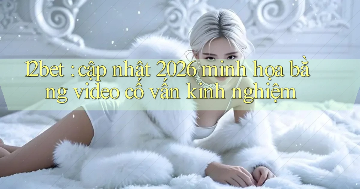 12bet cập nhật 2026 minh họa bằng video cố vấn kinh nghiệm