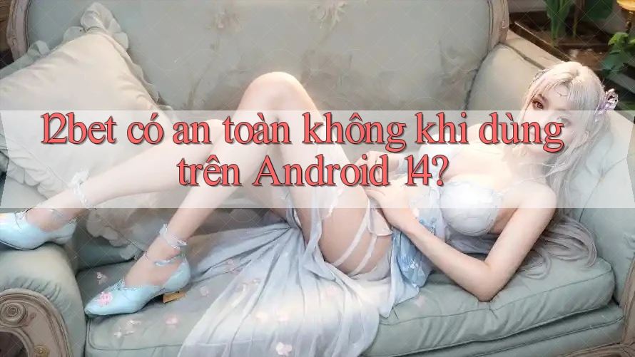 12bet có an toàn không khi dùng trên Android 14?