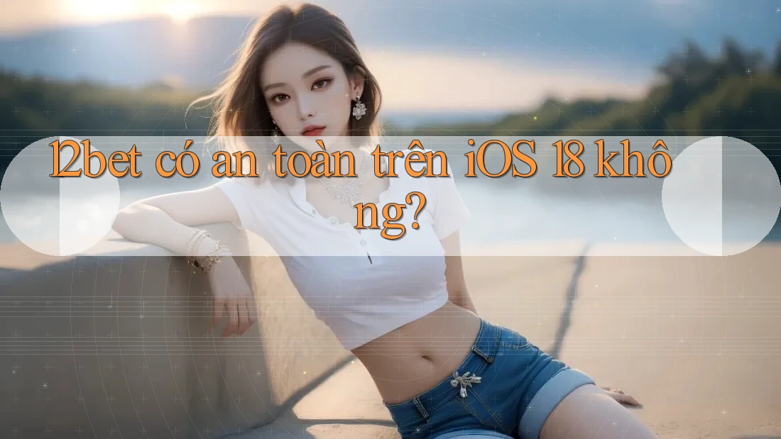 12bet có an toàn trên iOS 18 không?
