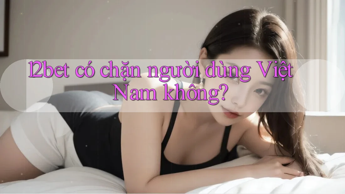 12bet có chặn người dùng Việt Nam không?