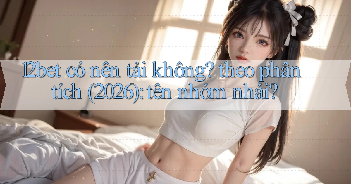 12bet có nên tải không theo phân tích (2026) tên nhóm nhái