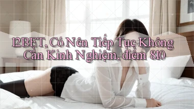 12bet, có nên tiếp tục không cần kinh nghiệm, điểm 810