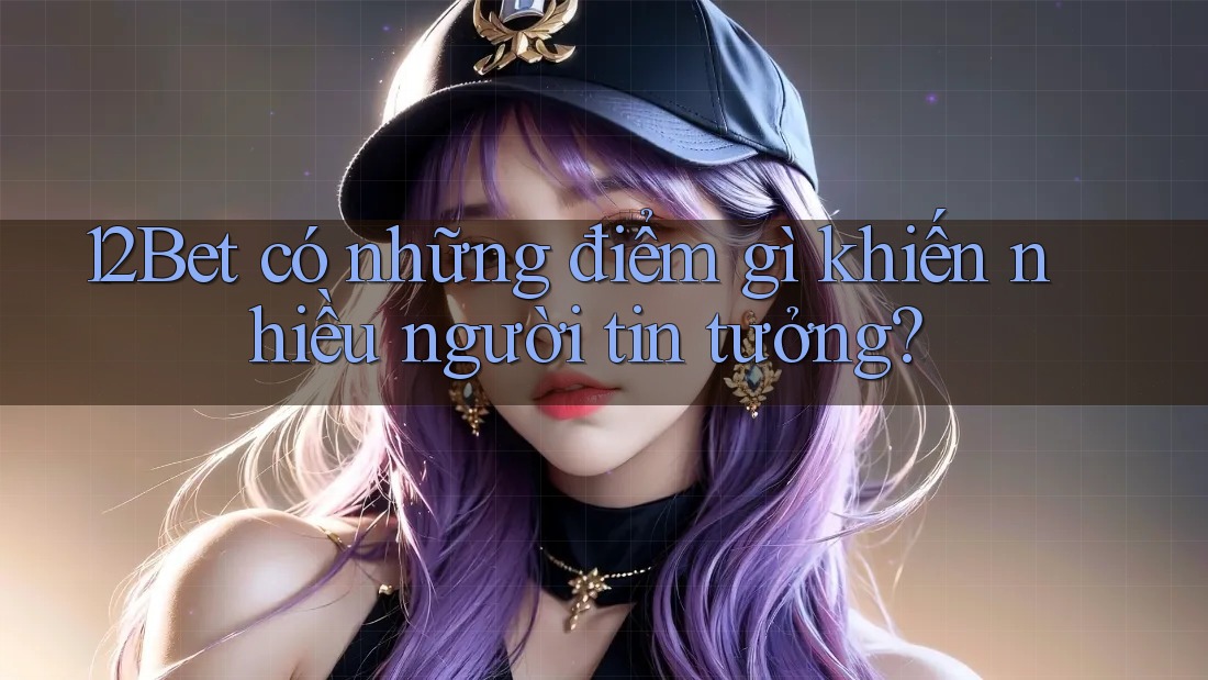 12Bet có những điểm gì khiến nhiều người tin tưởng?