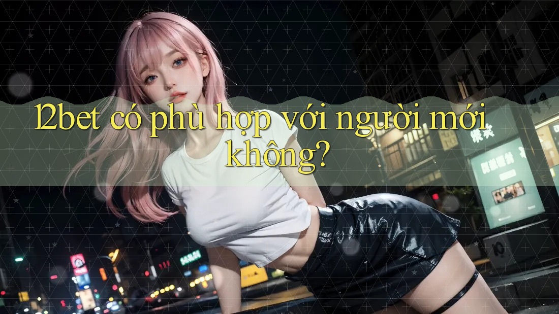 12bet có phù hợp với người mới không? 12bet có phù hợp với người mới không?