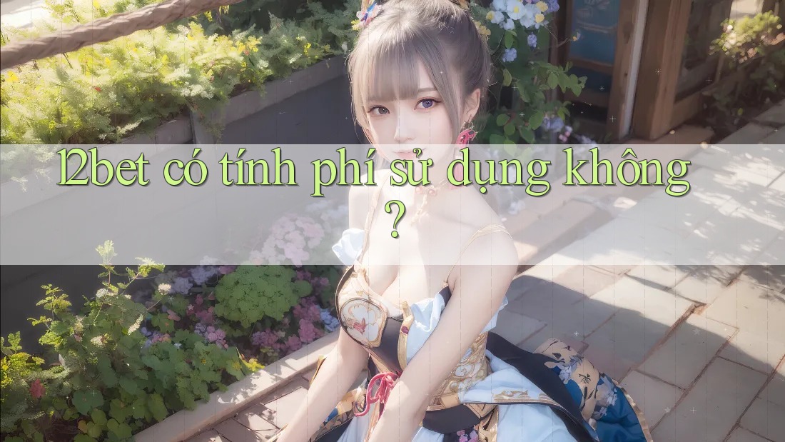 12bet có tính phí sử dụng không? 12bet có tính phí sử dụng không?