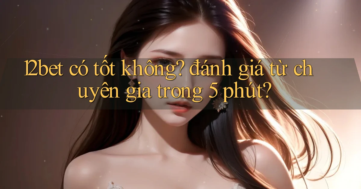 12bet có tốt không đánh giá từ chuyên gia trong 5 phút