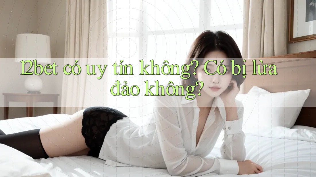 12bet có uy tín không? Có bị lừa đảo không?