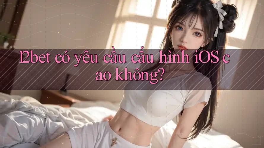 12bet có yêu cầu cấu hình iOS cao không? 12bet có yêu cầu cấu hình iOS cao không?