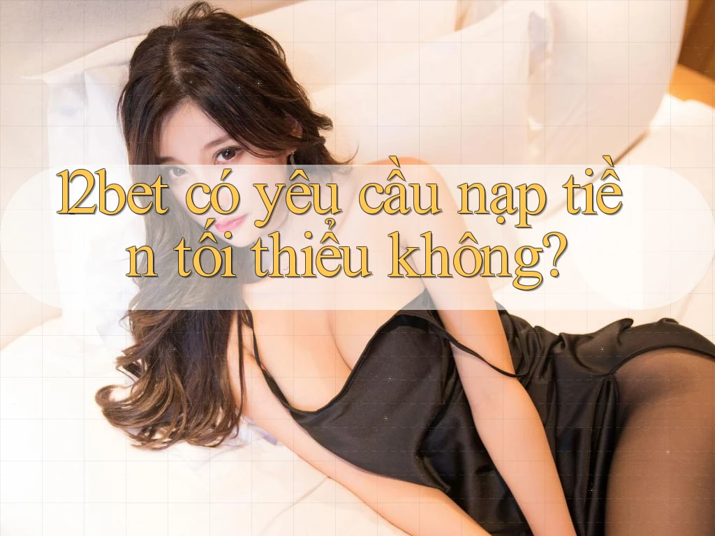 12bet có yêu cầu nạp tiền tối thiểu không?