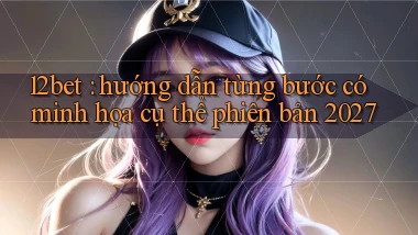 12bet hướng dẫn từng bước có minh họa cụ thể phiên bản 2027