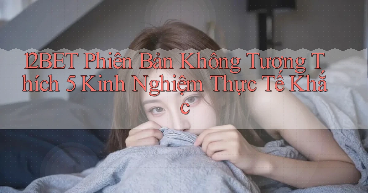 12bet phiên bản không tương thích 5 kinh nghiệm thực tế khắc
