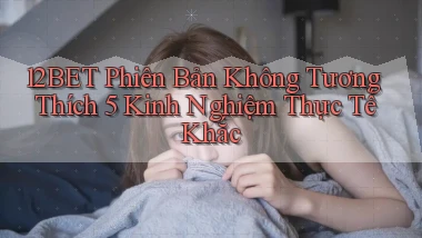 12bet phiên bản không tương thích 5 kinh nghiệm thực tế khắc