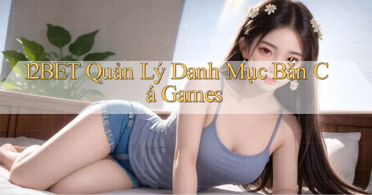 12bet  quản lý danh mục bắn cá games