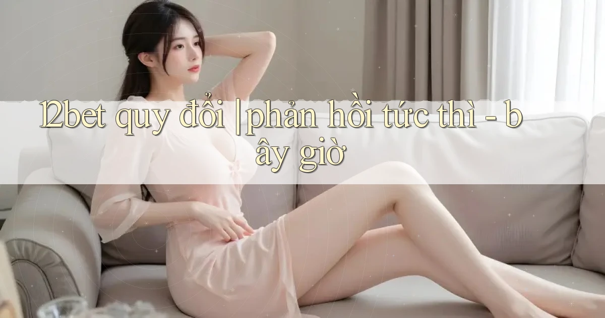 12bet quy đổi phản hồi tức thì   bây giờ