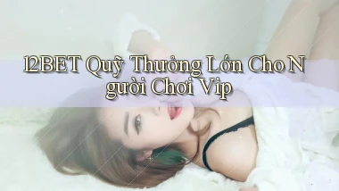 12bet  quỹ thưởng lớn cho người chơi vip