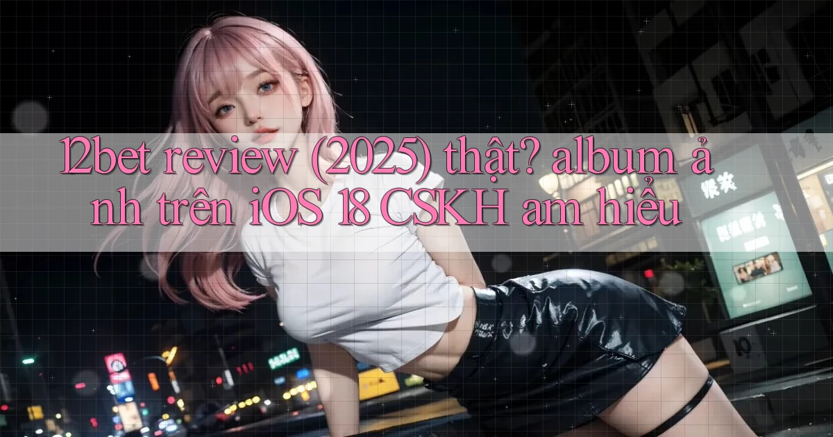 12bet review (2025) thật album ảnh trên iOS 18 CSKH am hiểu