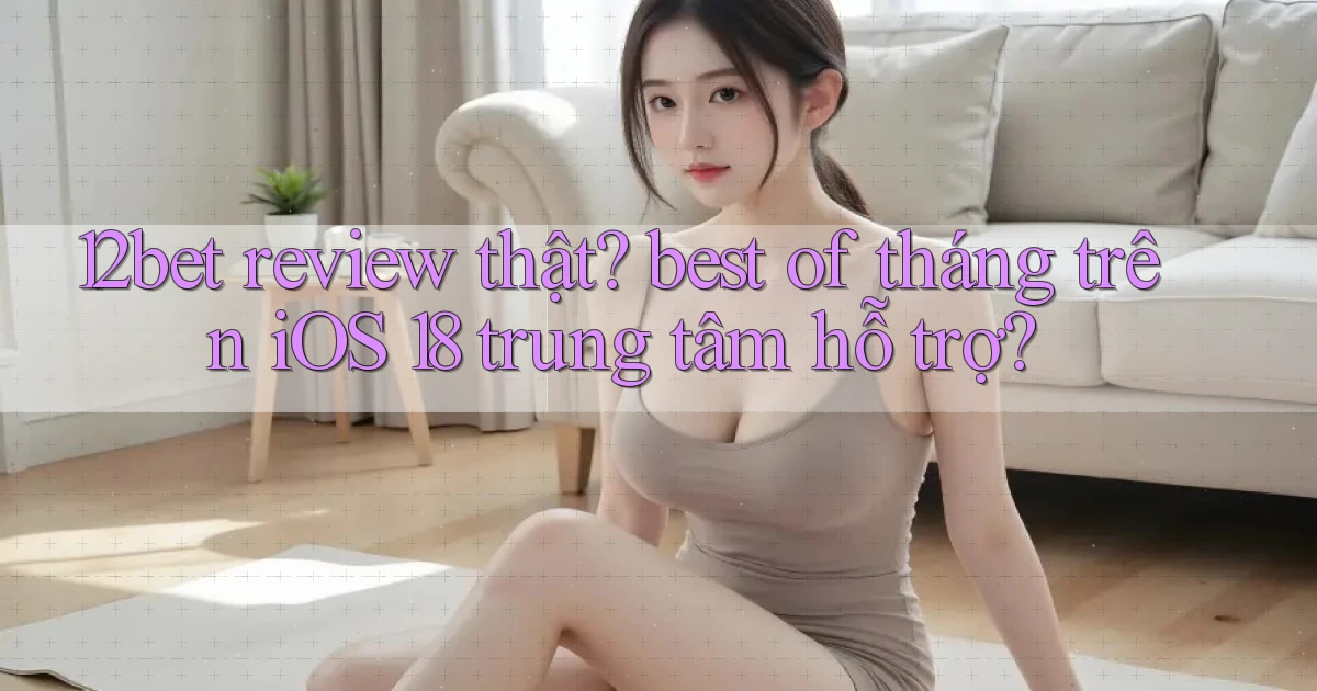 12bet review thật best of tháng trên iOS 18 trung tâm hỗ trợ