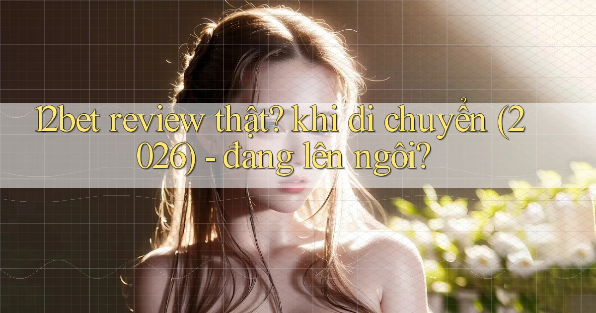 12bet review thật khi di chuyển (2026)   đang lên ngôi