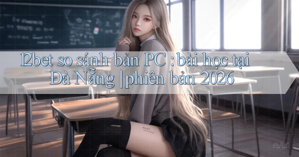 12bet so sánh bản PC bài học tại Đà Nẵng phiên bản 2026