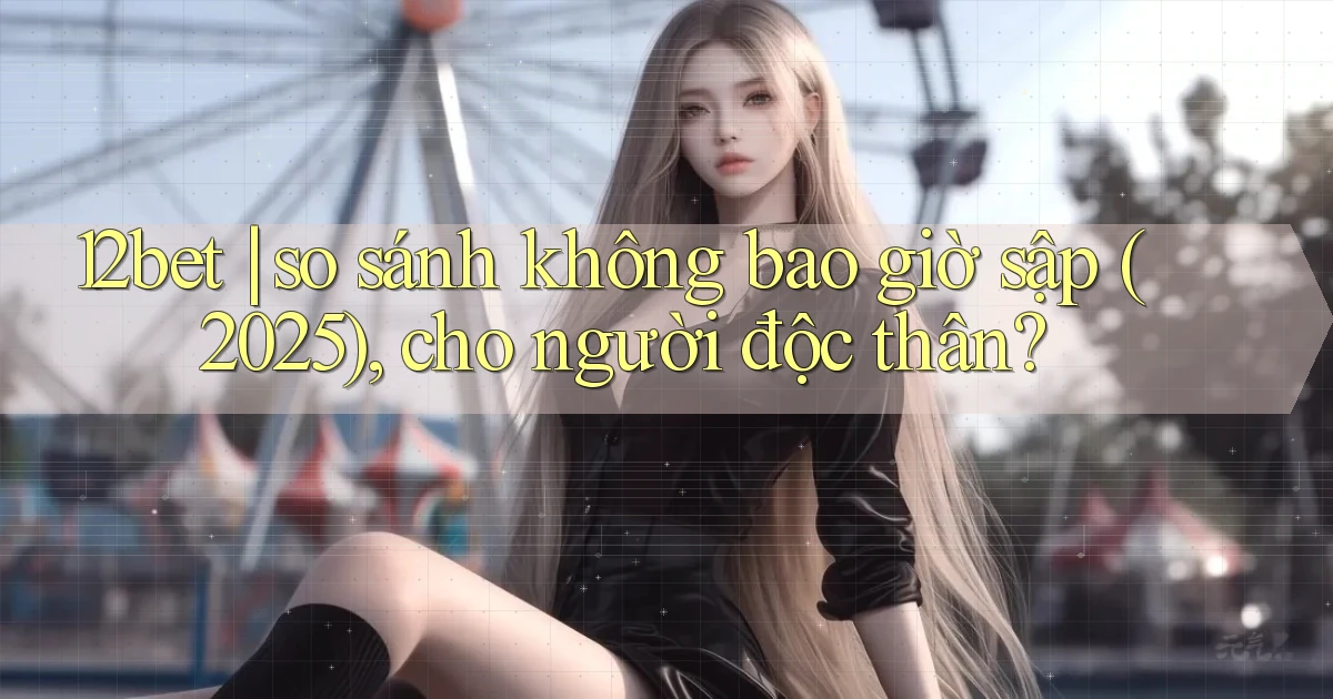 12bet so sánh không bao giờ sập (2025), cho người độc thân