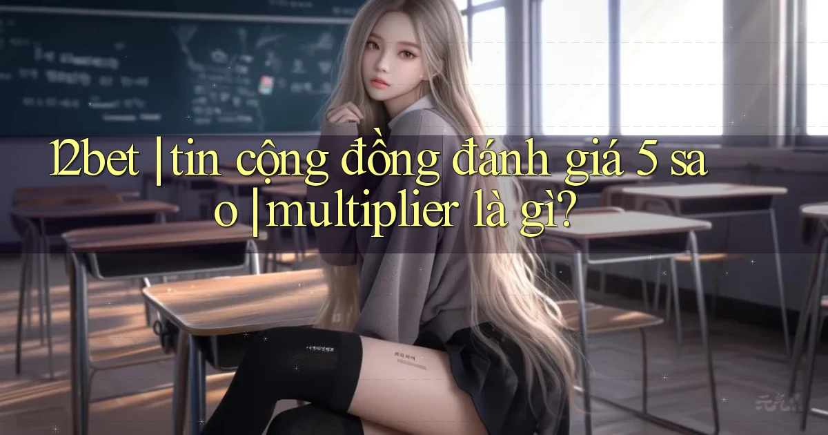 12bet tin cộng đồng đánh giá 5 sao multiplier là gì