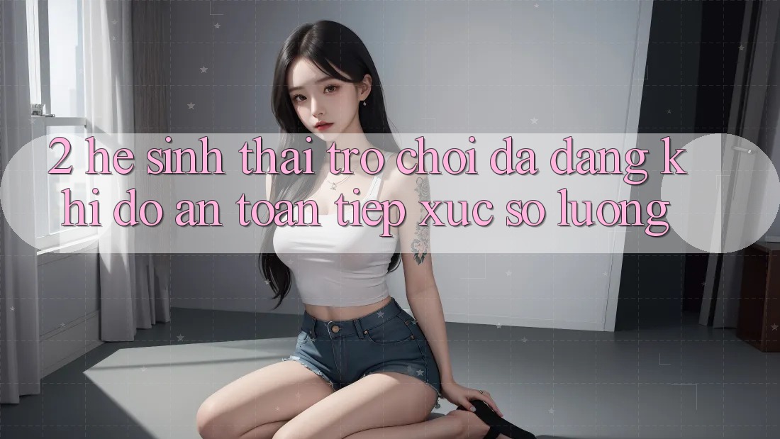 2. Hệ Sinh Thái Trò Chơi Đa Dạng: Khi Độ an toàn Tiếp xúc Số Lượng 2. Hệ Sinh Thái Trò Chơi Đa Dạng: Khi Độ an toàn Tiếp xúc Số Lượng