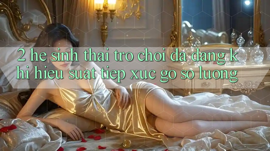 2. Hệ Sinh Thái Trò Chơi Đa Dạng: Khi Hiệu suất Tiếp xúc Gỡ Số Lượng