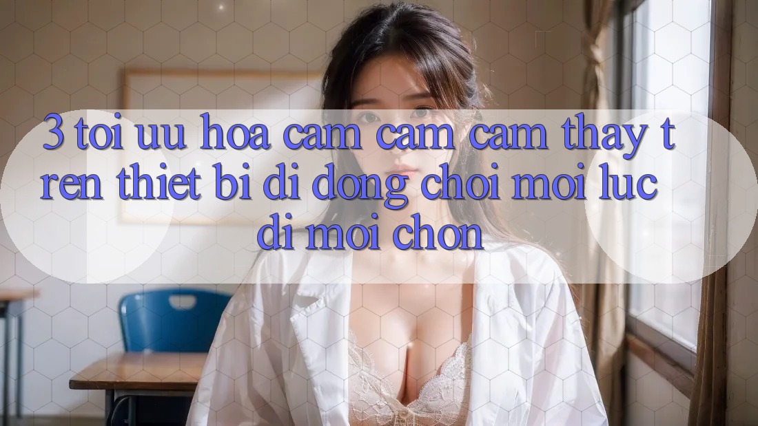 3. Tối Ưu Hóa Cảm cảm cảm thấy Trên Thiết Bị Di Động: Chơi Mọi Lúc, Đi Mọi chốn 3. Tối Ưu Hóa Cảm cảm cảm thấy Trên Thiết Bị Di Động: Chơi Mọi Lúc, Đi Mọi chốn
