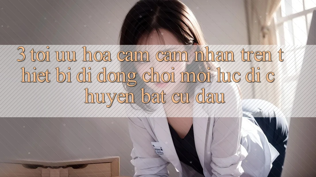 3. Tối Ưu Hóa Cảm cảm nhận Trên Thiết Bị Di Động: Chơi Mọi Lúc, Di chuyển Bất cứ đâu 3. Tối Ưu Hóa Cảm cảm nhận Trên Thiết Bị Di Động: Chơi Mọi Lúc, Di chuyển Bất cứ đâu