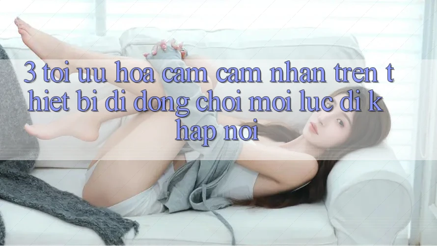 3. Tối Ưu Hóa Cảm cảm nhận Trên Thiết Bị Di Động: Chơi Mọi Lúc, Đi Khắp nơi 3. Tối Ưu Hóa Cảm cảm nhận Trên Thiết Bị Di Động: Chơi Mọi Lúc, Đi Khắp nơi