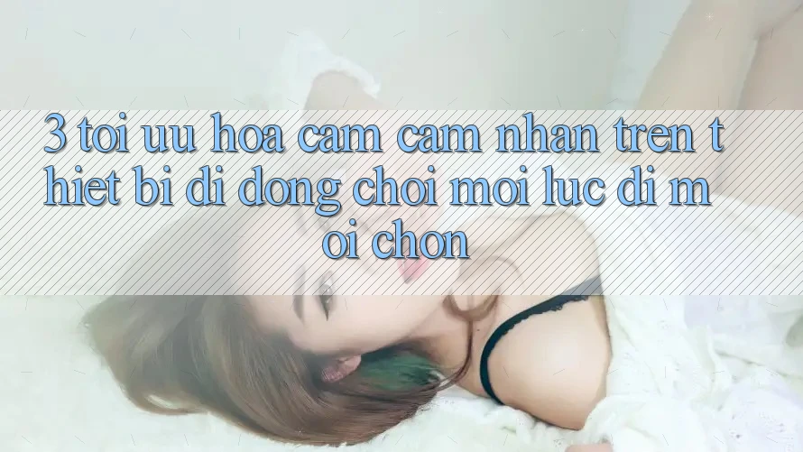 3. Tối Ưu Hóa Cảm cảm nhận Trên Thiết Bị Di Động: Chơi Mọi Lúc, Đi Mọi chốn 3. Tối Ưu Hóa Cảm cảm nhận Trên Thiết Bị Di Động: Chơi Mọi Lúc, Đi Mọi chốn
