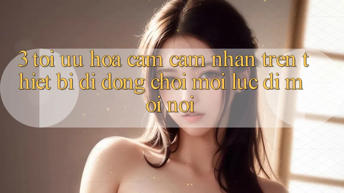 3. Tối Ưu Hóa Cảm cảm nhận Trên Thiết Bị Di Động: Chơi Mọi Lúc, Đi Mọi nơi
