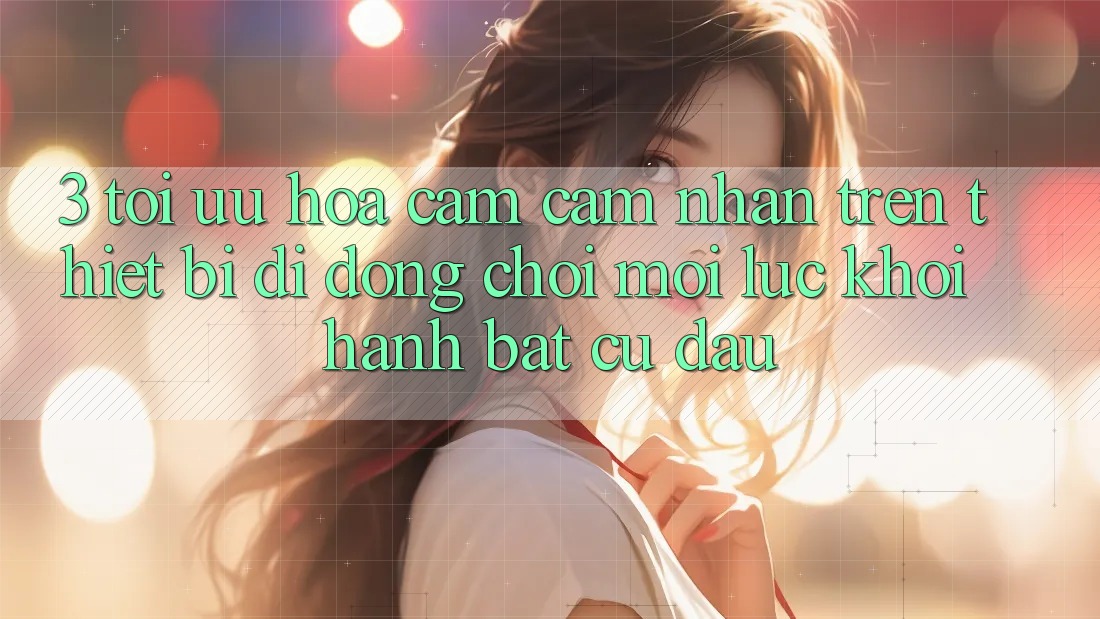 3. Tối Ưu Hóa Cảm cảm nhận Trên Thiết Bị Di Động: Chơi Mọi Lúc, Khởi hành Bất Cứ Đâu 3. Tối Ưu Hóa Cảm cảm nhận Trên Thiết Bị Di Động: Chơi Mọi Lúc, Khởi hành Bất Cứ Đâu