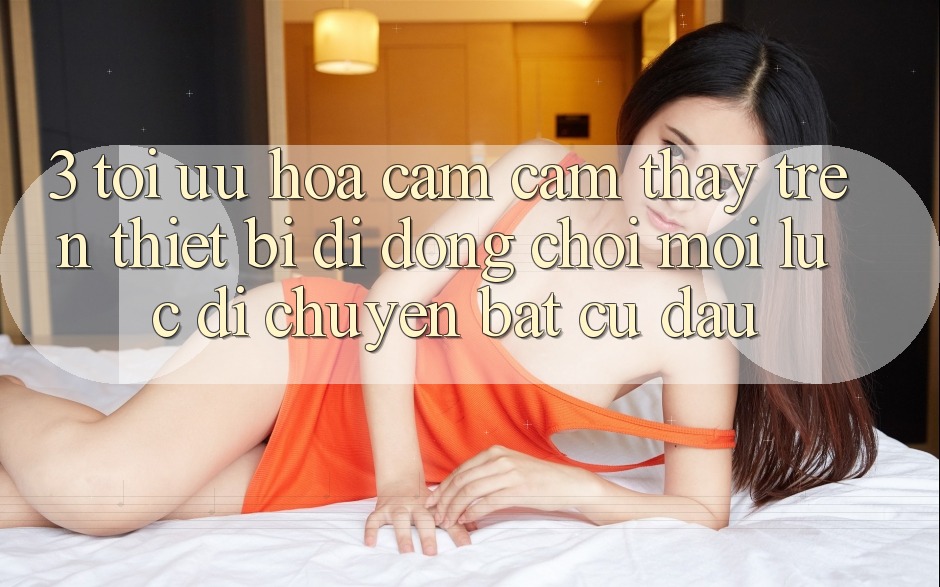 3. Tối Ưu Hóa Cảm cảm thấy Trên Thiết Bị Di Động: Chơi Mọi Lúc, Di chuyển Bất Cứ Đâu 3. Tối Ưu Hóa Cảm cảm thấy Trên Thiết Bị Di Động: Chơi Mọi Lúc, Di chuyển Bất Cứ Đâu