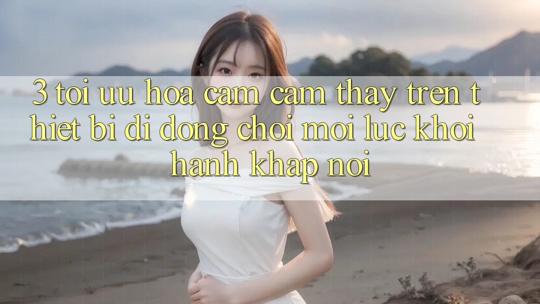 3. Tối Ưu Hóa Cảm cảm thấy Trên Thiết Bị Di Động: Chơi Mọi Lúc, Khởi hành Khắp nơi 3. Tối Ưu Hóa Cảm cảm thấy Trên Thiết Bị Di Động: Chơi Mọi Lúc, Khởi hành Khắp nơi