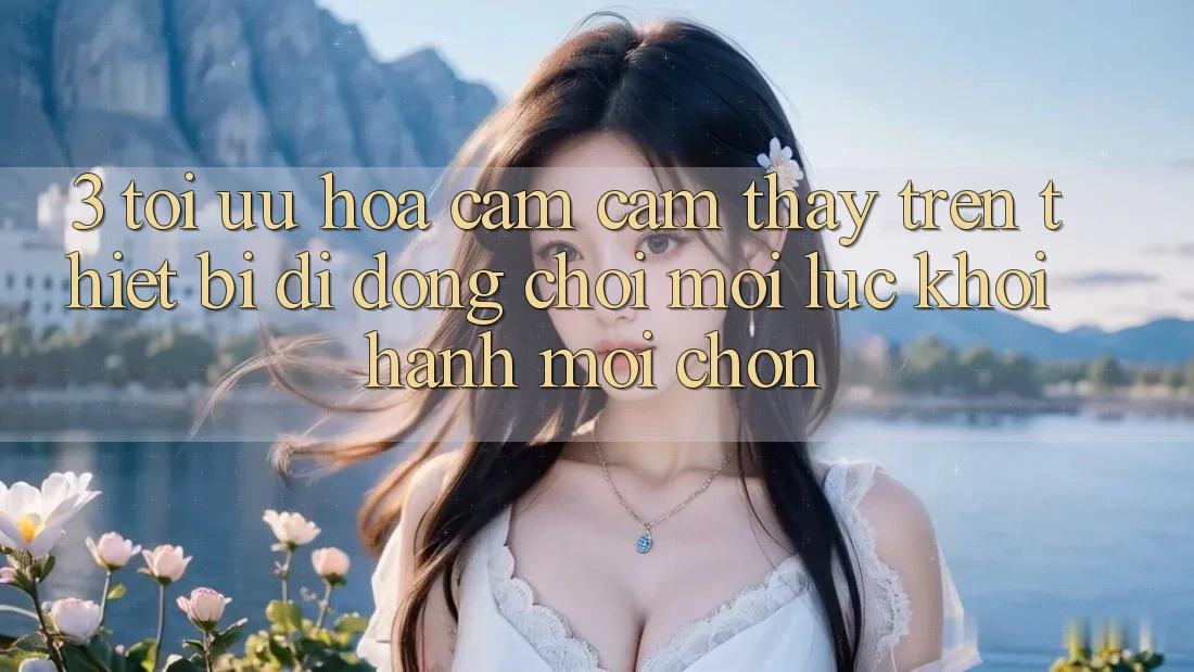 3. Tối Ưu Hóa Cảm cảm thấy Trên Thiết Bị Di Động: Chơi Mọi Lúc, Khởi hành Mọi chốn