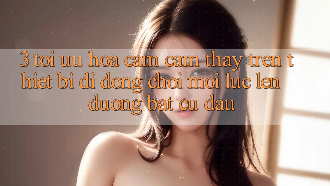 3. Tối Ưu Hóa Cảm cảm thấy Trên Thiết Bị Di Động: Chơi Mọi Lúc, Lên đường Bất Cứ Đâu