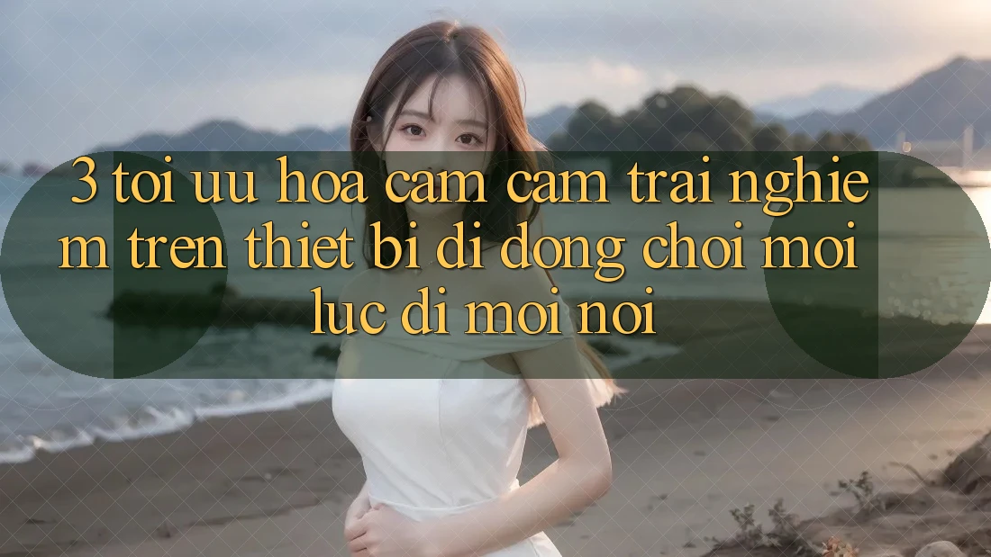 3. Tối Ưu Hóa Cảm cảm trải nghiệm Trên Thiết Bị Di Động: Chơi Mọi Lúc, Đi Mọi nơi