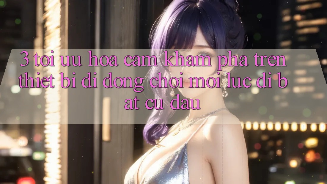 3. Tối Ưu Hóa Cảm khám phá Trên Thiết Bị Di Động: Chơi Mọi Lúc, Đi Bất Cứ Đâu