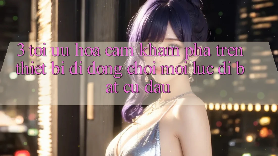 3. Tối Ưu Hóa Cảm khám phá Trên Thiết Bị Di Động: Chơi Mọi Lúc, Đi Bất Cứ Đâu