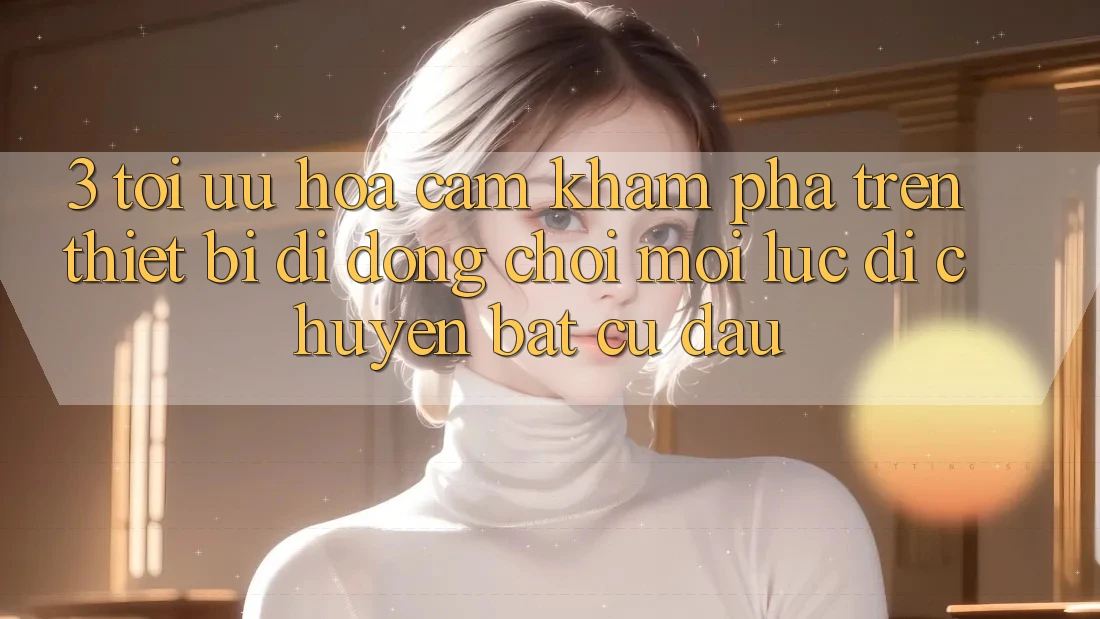 3. Tối Ưu Hóa Cảm khám phá Trên Thiết Bị Di Động: Chơi Mọi Lúc, Di chuyển Bất Cứ Đâu 3. Tối Ưu Hóa Cảm khám phá Trên Thiết Bị Di Động: Chơi Mọi Lúc, Di chuyển Bất Cứ Đâu
