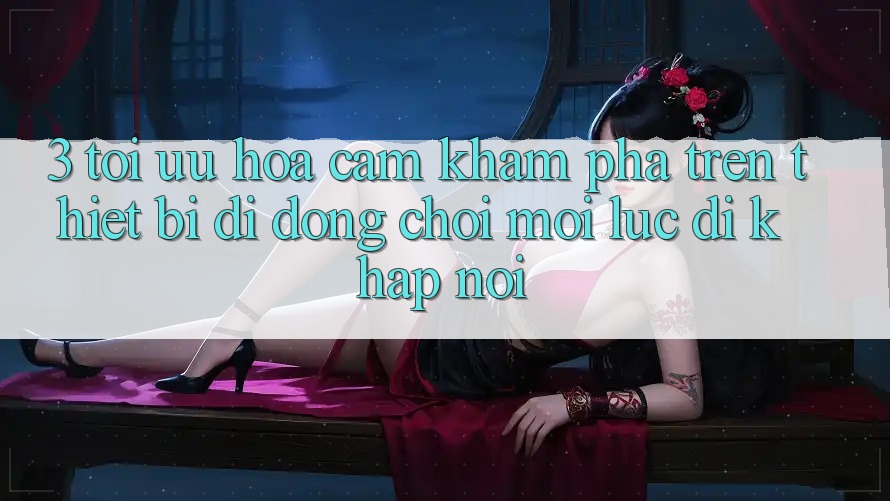 3. Tối Ưu Hóa Cảm khám phá Trên Thiết Bị Di Động: Chơi Mọi Lúc, Đi Khắp nơi 3. Tối Ưu Hóa Cảm khám phá Trên Thiết Bị Di Động: Chơi Mọi Lúc, Đi Khắp nơi