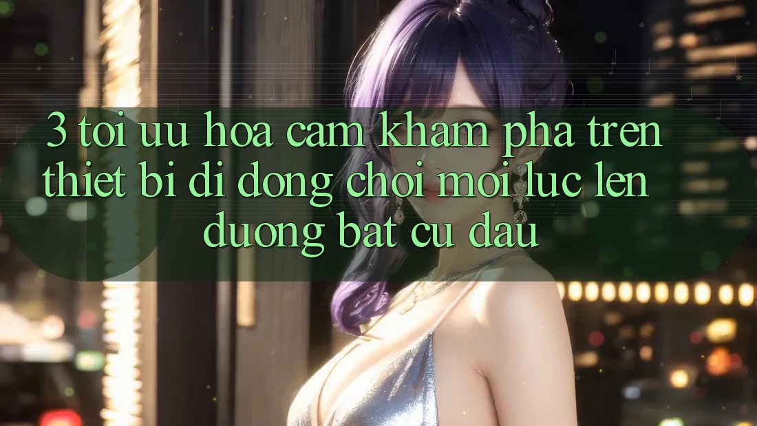 3. Tối Ưu Hóa Cảm khám phá Trên Thiết Bị Di Động: Chơi Mọi Lúc, Lên đường Bất cứ đâu 3. Tối Ưu Hóa Cảm khám phá Trên Thiết Bị Di Động: Chơi Mọi Lúc, Lên đường Bất cứ đâu